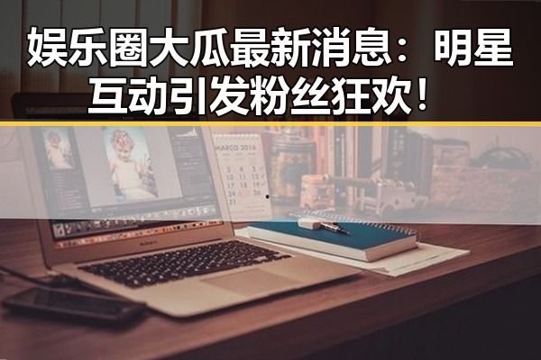 娱乐圈大瓜最新消息：明星互动引发粉丝狂欢！