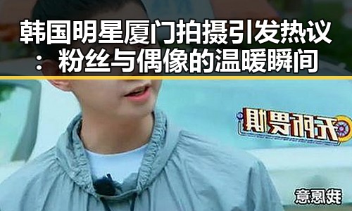 韩国明星厦门拍摄引发热议：粉丝与偶像的温暖瞬间